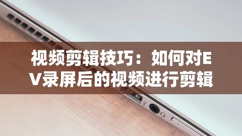 视频剪辑技巧：如何对EV录屏后的视频进行剪辑，ev录屏剪辑怎么用,视频剪辑技巧：如何对EV录屏后的视频进行剪辑，ev录屏剪辑怎么用,EV录屏,视频剪辑技巧,第1张