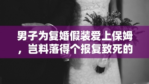 男子为复婚假装爱上保姆，岂料落得个报复致死的悲惨结局，男子为复婚假装爱上保姆被报复致死视频