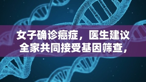 女子确诊癌症，医生建议全家共同接受基因筛查，以预防罕见病遗传风险，家人检查出癌症