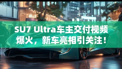 SU7 Ultra车主交付视频爆火，新车亮相引关注！