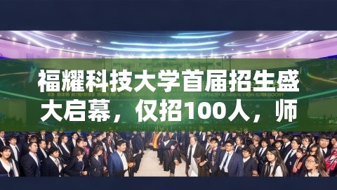 福耀科技大学首届招生盛大启幕，仅招100人，师生比3:1，精英教育新篇章,福耀科技大学首届招生盛大启幕，仅招100人，师生比3:1，精英教育新篇章,精英教育,福耀科大首届仅招100人 师生比3:1,第1张