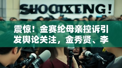 震惊！金赛纶母亲控诉引发舆论关注，金秀贤、李振浩被要求定罪，金赛纶暂别演艺圈揭秘